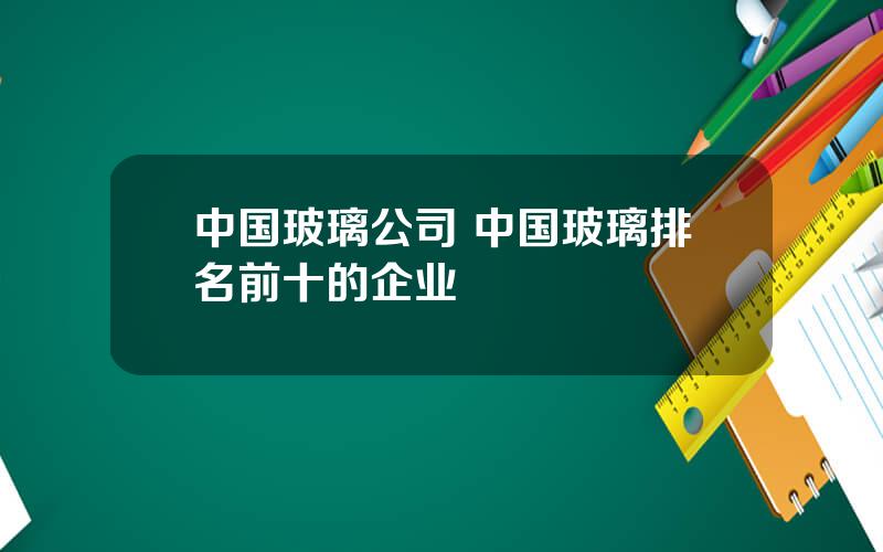 中国玻璃公司 中国玻璃排名前十的企业